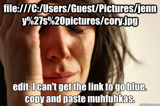 file:///C:/Users/Guest/Pictures/jenny%27s%20pictures/cory.jpg edit: I can't get the link to go blue. copy and paste muhfuhkas.  First World Problems