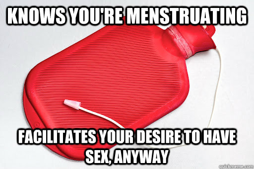 Knows you're menstruating facilitates your desire to have sex, anyway  Misunderstood Douchebag
