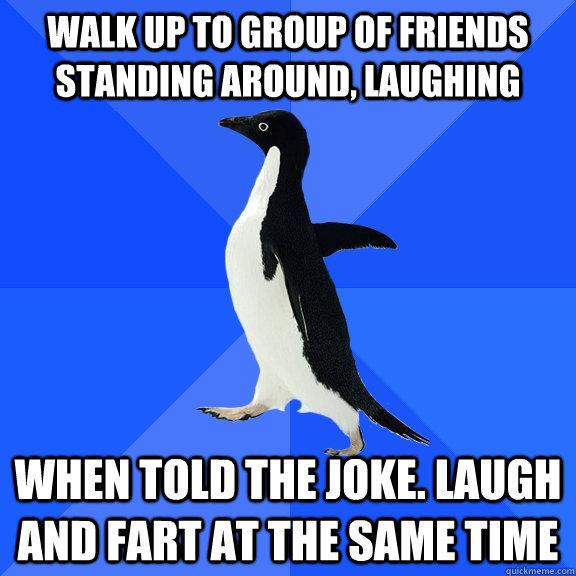 walk up to group of friends standing around, laughing When told the joke. Laugh and fart at the same time  Socially Awkward Penguin