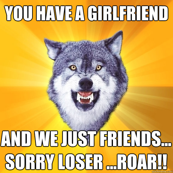 You have a girlfriend and we just friends... sorry loser ...roar!!  Courage Wolf