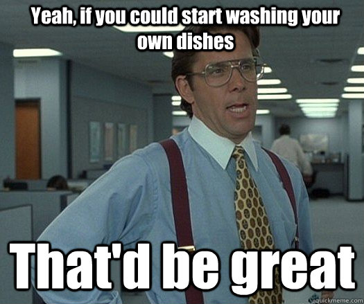 Yeah, if you could start washing your own dishes That'd be great  - Yeah, if you could start washing your own dishes That'd be great   Office space bill lumbergh