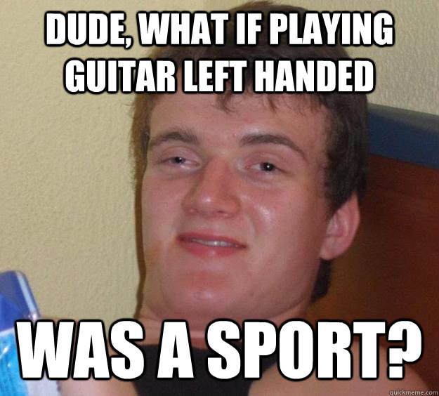 Dude, what if playing guitar left handed was a sport?  10 Guy