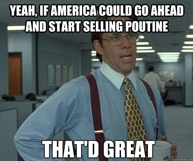 Yeah, if america could go ahead and start selling poutine THAT'd GREAT - Yeah, if america could go ahead and start selling poutine THAT'd GREAT  that would be great