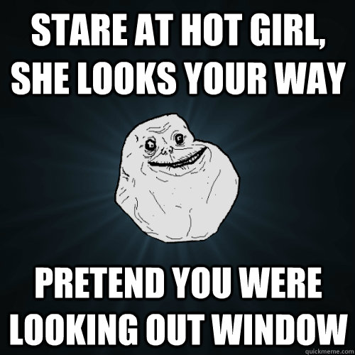 stare at hot girl, she looks your way Pretend you were looking out window  Forever Alone
