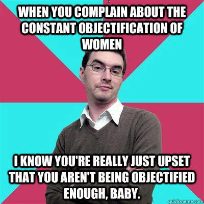 When you complain about the constant objectification of women I know you're really just upset that you aren't being objectified enough, baby. - When you complain about the constant objectification of women I know you're really just upset that you aren't being objectified enough, baby.  Privilege Denying Dude