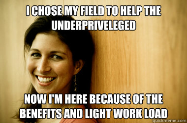 I chose my field to help the underpriveleged Now i'm here because of the benefits and light work load  Heartless Social Worker