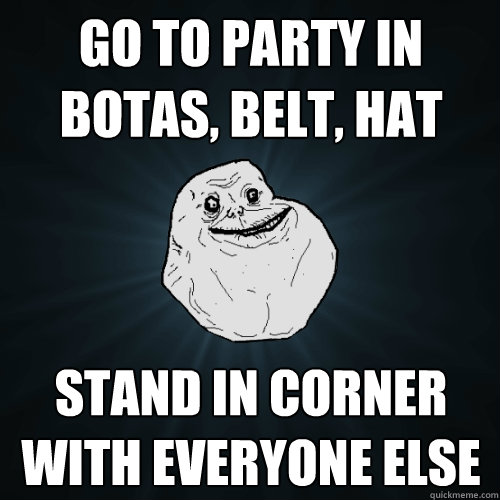 Go to party in botas, belt, hat Stand in corner with everyone else  Forever Alone