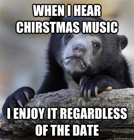 when i hear chirstmas music i enjoy it regardless of the date  Confession Bear
