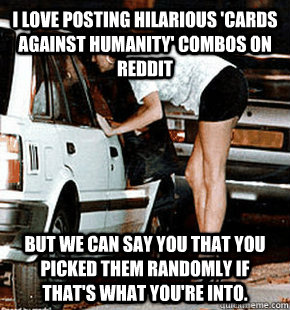 I love posting hilarious 'cards against humanity' combos on reddit But we can say you that you picked them randomly if that's what you're into.  FB karma whore