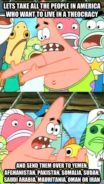 Lets take all the people in America who want to live in a theocracy and send them over to Yemen, Afghanistan, Pakistan, Somalia, Sudan, Saudi Arabia, Mauritania, Oman or Iran - Lets take all the people in America who want to live in a theocracy and send them over to Yemen, Afghanistan, Pakistan, Somalia, Sudan, Saudi Arabia, Mauritania, Oman or Iran  Push it somewhere else Patrick