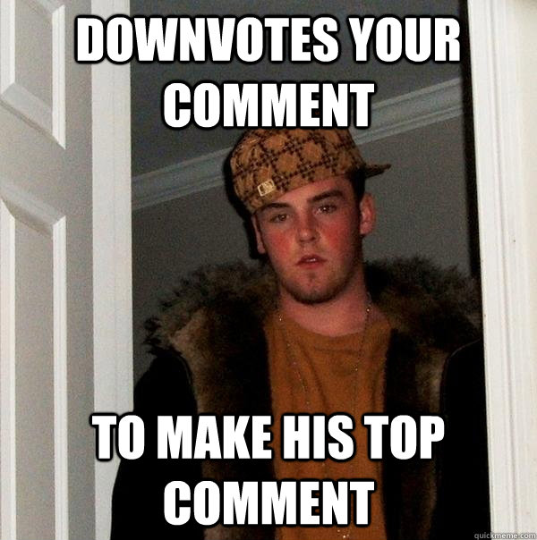 Downvotes your comment To make his top comment  Scumbag Steve