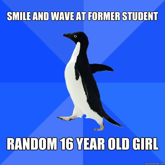 Smile and wave at former student Random 16 year old girl  Socially Awkward Penguin