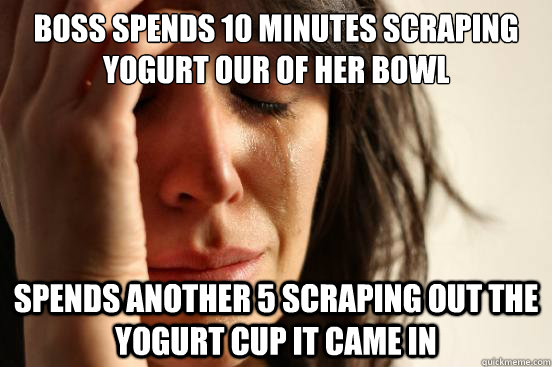 Boss spends 10 minutes scraping yogurt our of her bowl spends another 5 scraping out the yogurt cup it came in  First World Problems