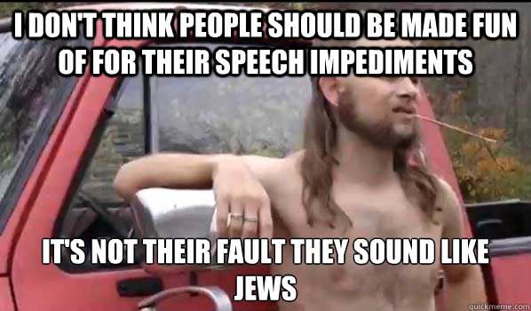 I don't think people should be made fun of for their speech impediments It's not their fault they sound like Jews  Almost Politically Correct Redneck