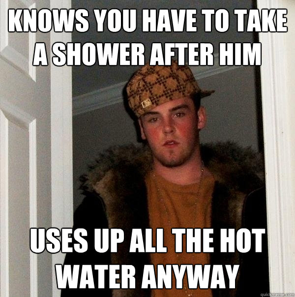 knows you have to take a shower after him uses up all the hot water anyway  Scumbag Steve