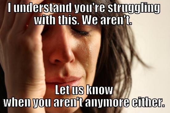 I UNDERSTAND YOU'RE STRUGGLING WITH THIS. WE AREN'T.  LET US KNOW WHEN YOU AREN'T ANYMORE EITHER. First World Problems