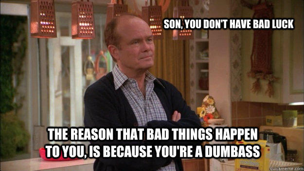 The reason that bad things happen to you, is because you're a dumbass  Son, you don't have bad luck - The reason that bad things happen to you, is because you're a dumbass  Son, you don't have bad luck  Red Forman