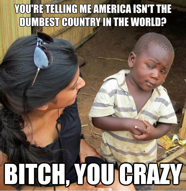 You're telling me America isn't the dumbest country in the world? Bitch, you crazy  Skeptical Third World Kid