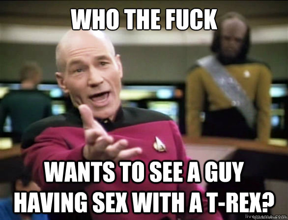 Who the fuck wants to see a guy having sex with a t-rex?  Annoyed Picard HD