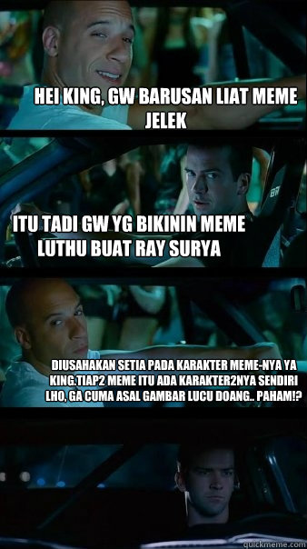 hei king, gw barusan liat meme jelek itu tadi gw yg bikinin meme luthu buat ray surya diusahakan setia pada karakter meme-nya ya king.tiap2 meme itu ada karakter2nya sendiri lho, ga cuma asal gambar lucu doang.. paham!?  Fast and Furious