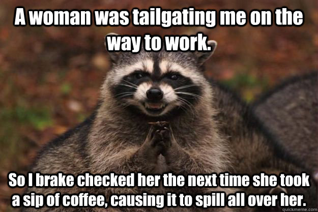 A woman was tailgating me on the way to work. So I brake checked her the next time she took a sip of coffee, causing it to spill all over her. - A woman was tailgating me on the way to work. So I brake checked her the next time she took a sip of coffee, causing it to spill all over her.  Evil Plotting Raccoon