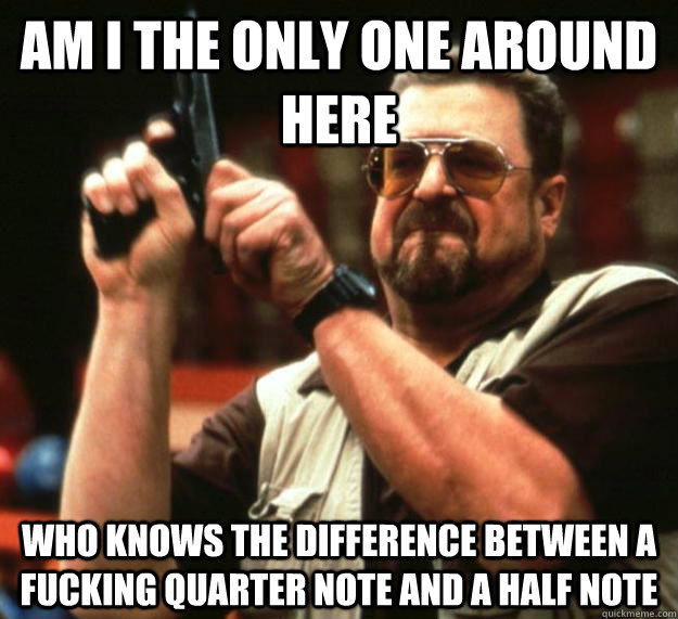 am I the only one around here who knows the difference between a fucking quarter note and a half note - am I the only one around here who knows the difference between a fucking quarter note and a half note  Angry Walter