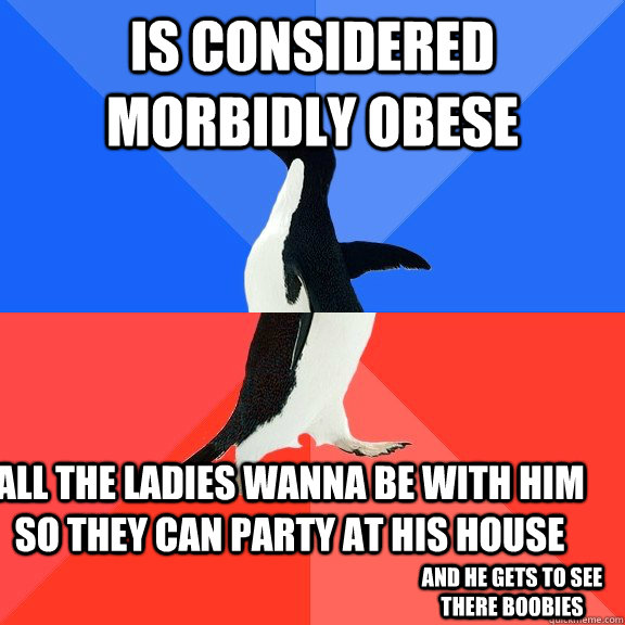 Is considered morbidly obese all the ladies wanna be with him so they can party at his house And he gets to see there boobies  Socially Awkward Awesome Penguin