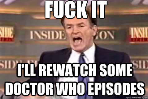 fuck it I'll rewatch some Doctor who episodes  Fuck It Bill OReilly