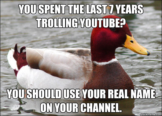 You spent the last 7 years trolling youtube? You should use your real name on your channel.  Malicious Advice Mallard