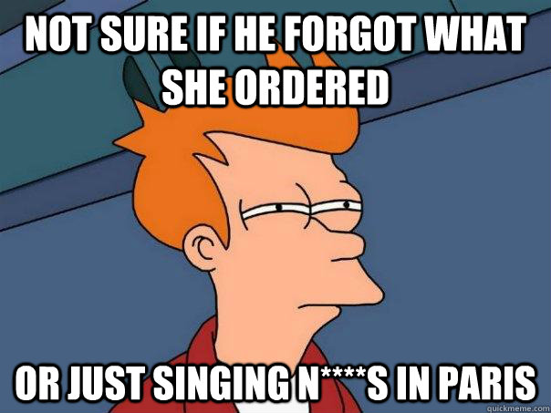 Not sure if he forgot what she ordered Or just singing N****s in Paris  Futurama Fry