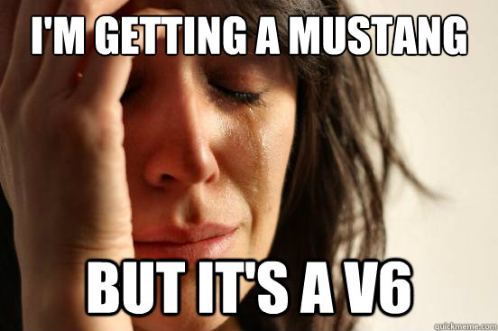 I'm getting a mustang but it's a v6  First World Problems