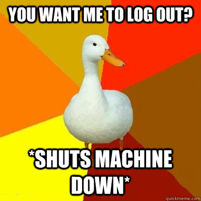 you want me to Log out? *Shuts machine down* - you want me to Log out? *Shuts machine down*  Tech Impaired Duck