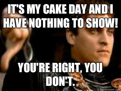 It's my cake day and I have nothing to show! You're right, you don't.  Downvoting Roman