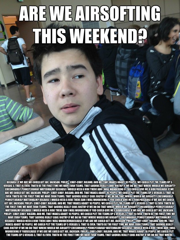 ARE WE AIRSOFTING THIS WEEKEND? because if we are we could get Joe, Jackson, Philip< Chay-chay, Roland, and me. That makes about 10 people. We could plit the teams up 5 versus 5, that is even. Thatd be the first time we have evan teams. That sounds really  