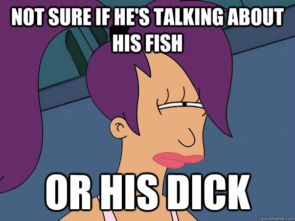 Not sure if he's talking about his fish or his dick  Leela Futurama