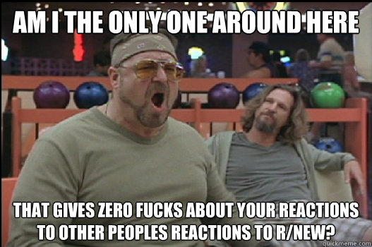 Am I the only one around here that gives zero fucks about your reactions to other peoples reactions to r/new?  Angry Walter