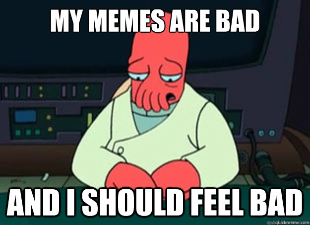 my memes are bad And I should feel bad  I made someone sad and i should feel bad