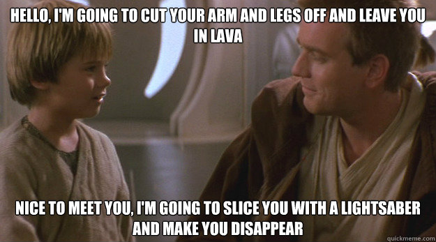 HELLO, I'M GOING TO CUT YOUR ARM AND LEGS OFF AND LEAVE YOU IN LAVA NICE TO MEET YOU, I'M GOING TO SLICE YOU WITH A LIGHTSABER AND MAKE YOU DISAPPEAR - HELLO, I'M GOING TO CUT YOUR ARM AND LEGS OFF AND LEAVE YOU IN LAVA NICE TO MEET YOU, I'M GOING TO SLICE YOU WITH A LIGHTSABER AND MAKE YOU DISAPPEAR  Misc