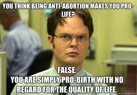 You think being anti-abortion makes you pro-life? False.
You are simply pro-birth with no regard for the quality of life. - You think being anti-abortion makes you pro-life? False.
You are simply pro-birth with no regard for the quality of life.  Schrute
