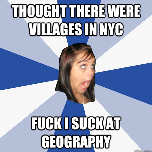 Thought there were villages in NYC FUCK I SUCK AT GEOGRAPHY  Annoying Facebook Girl