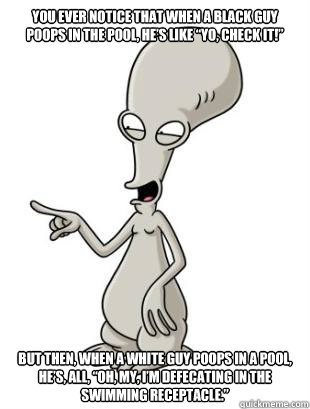 You ever notice that when a black guy poops in the pool, he’s like “Yo, check it!” but then, when a white guy poops in a pool, he’s, all, “Oh, my, I’m defecating in the swimming receptacle.” - You ever notice that when a black guy poops in the pool, he’s like “Yo, check it!” but then, when a white guy poops in a pool, he’s, all, “Oh, my, I’m defecating in the swimming receptacle.”  American Dad Roger