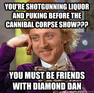 You're shotgunning liquor and puking before the cannibal corpse show??? you must be friends with diamond dan  Condescending Wonka