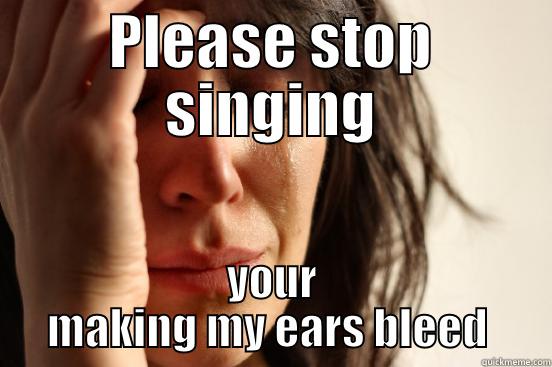 Stahp singing - PLEASE STOP SINGING YOUR MAKING MY EARS BLEED  First World Problems