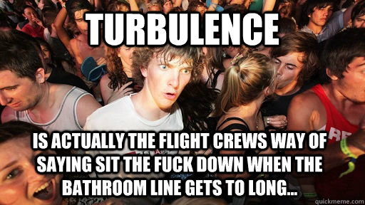 Turbulence is actually the flight crews way of saying sit the fuck down when the bathroom line gets to long...  Sudden Clarity Clarence
