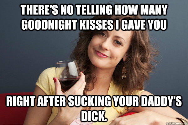 there's no telling how many goodnight kisses i gave you right after sucking your daddy's dick.  Forever Resentful Mother