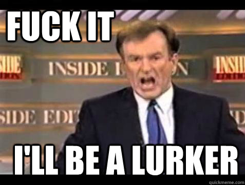 FUCK IT I'll be a lurker  Fuck it