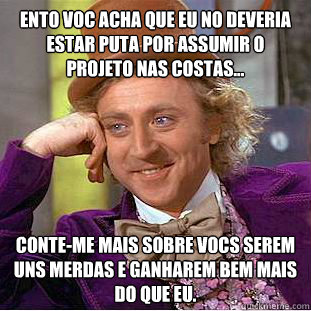 Então você acha que eu não deveria estar puta por assumir o projeto nas costas... Conte-me mais sobre vocês serem uns merdas e ganharem bem mais do que eu.  Condescending Wonka