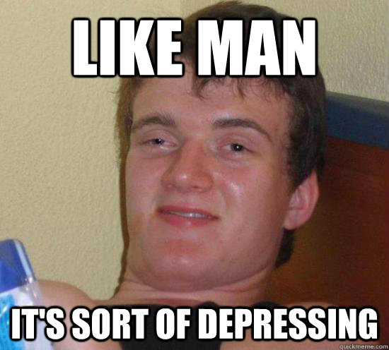Like man it's sort of depressing  Really High Guy