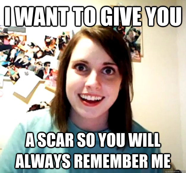 I want to give you A scar so you will always remember me - I want to give you A scar so you will always remember me  Overly Attached Girlfriend