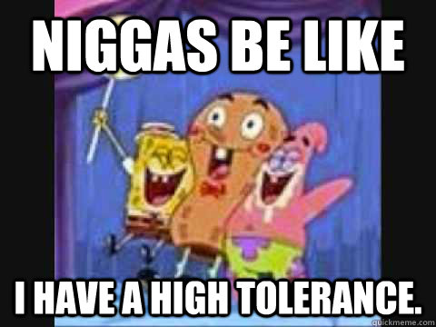 Niggas be like I have a high tolerance.  Niggas be like